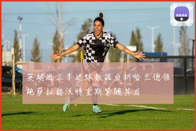 英超近三季进球数据分析哈兰德领跑萨拉赫沃特金斯紧随其后
