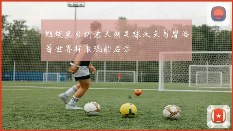 维埃里分析意大利足球未来与摩洛哥世界杯表现的启示