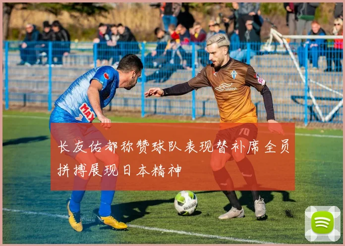 长友佑都称赞球队表现替补席全员拼搏展现日本精神