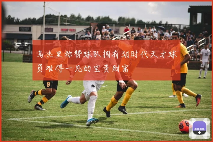 乌杰里称赞球队拥有划时代天才球员难得一见的宝贵财富