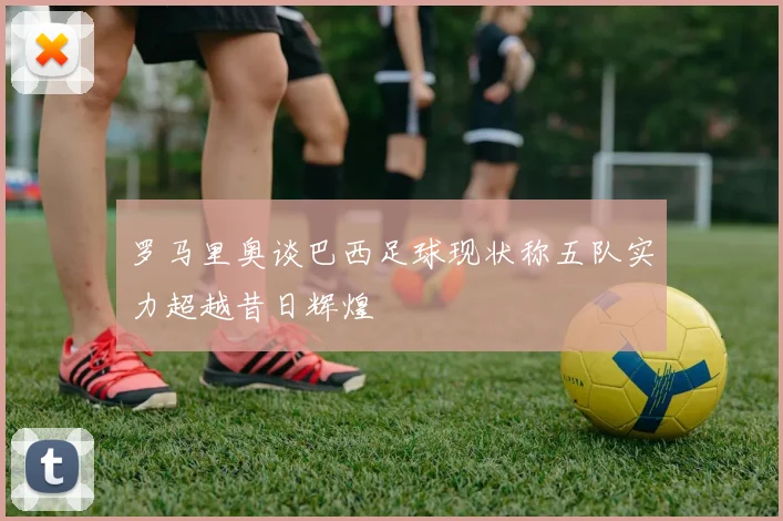 罗马里奥谈巴西足球现状称五队实力超越昔日辉煌