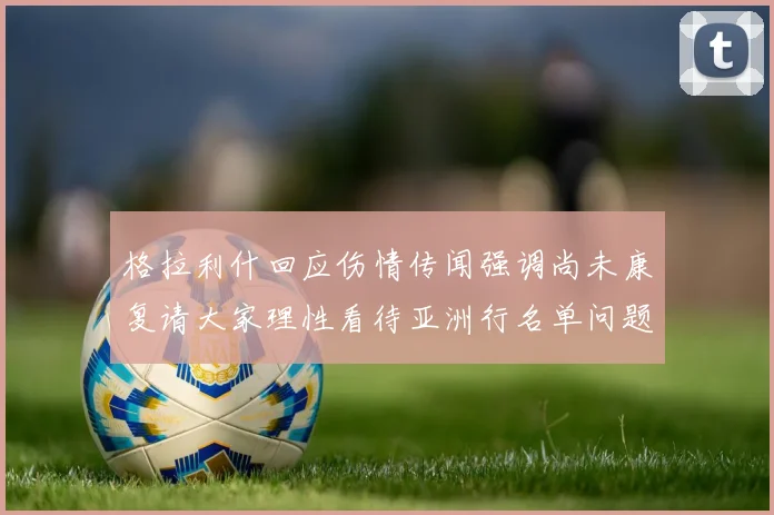 格拉利什回应伤情传闻强调尚未康复请大家理性看待亚洲行名单问题