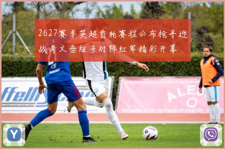 2627赛季英超首轮赛程公布枪手迎战考文垂纽卡对阵红军精彩开幕