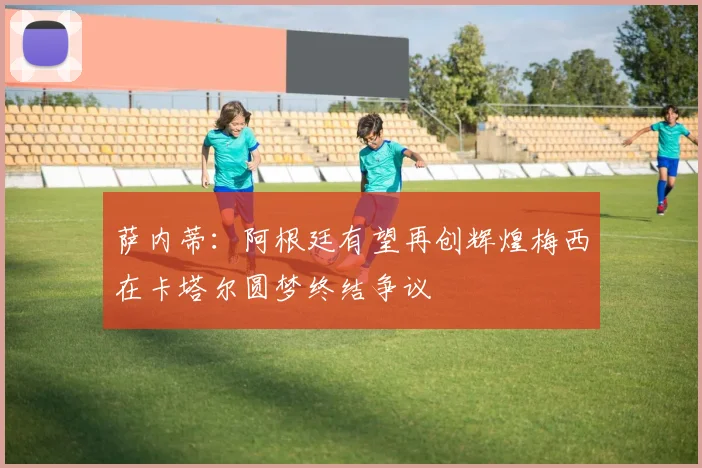 萨内蒂:阿根廷有望再创辉煌梅西在卡塔尔圆梦终结争议
