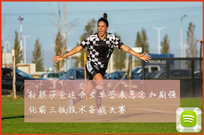 孙颖莎全运会女单签表悬念加剧强化前三板技术备战决赛