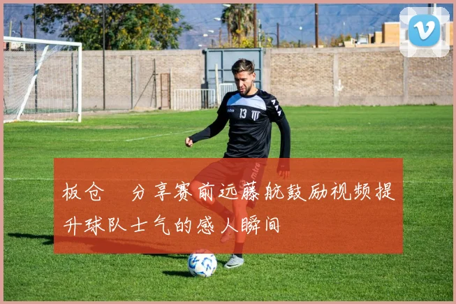板仓滉分享赛前远藤航鼓励视频提升球队士气的感人瞬间