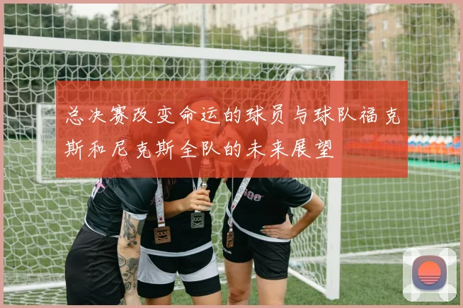 总决赛改变命运的球员与球队福克斯和尼克斯全队的未来展望