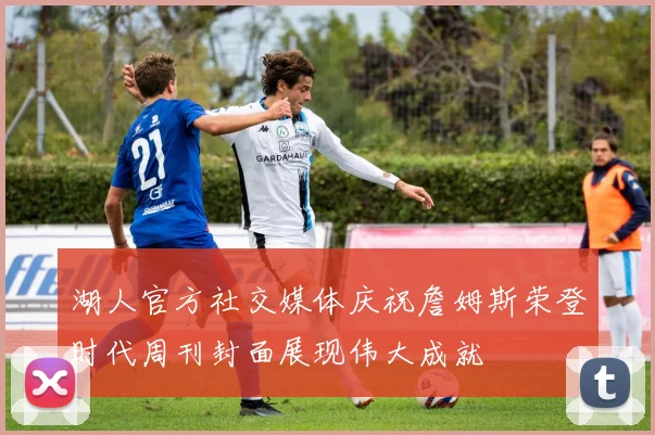 湖人官方社交媒体庆祝詹姆斯荣登时代周刊封面展现伟大成就