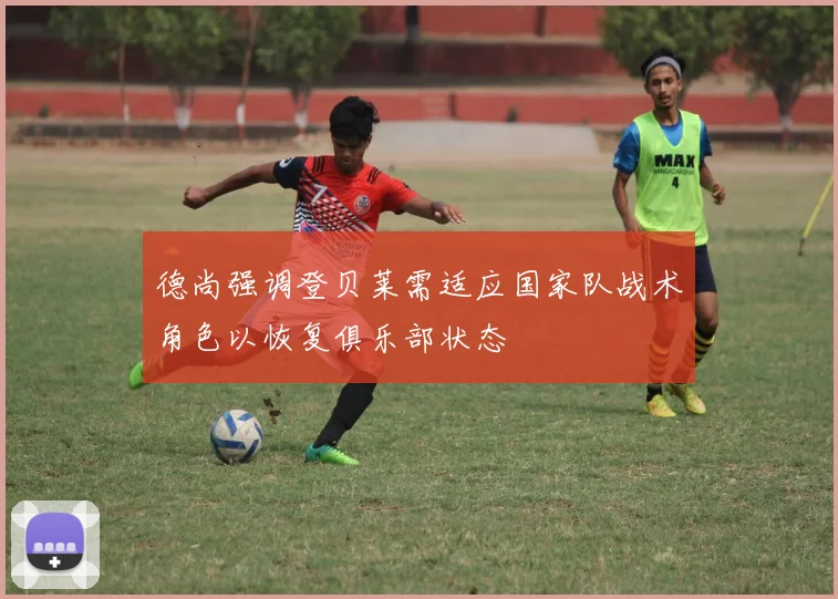 德尚强调登贝莱需适应国家队战术角色以恢复俱乐部状态