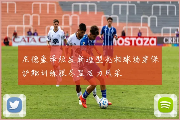 尼德豪泽短发新造型亮相球场穿保护靴训练服尽显活力风采