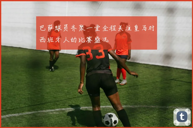 巴萨球员齐聚一堂全程关注皇马对西班牙人的比赛盛况