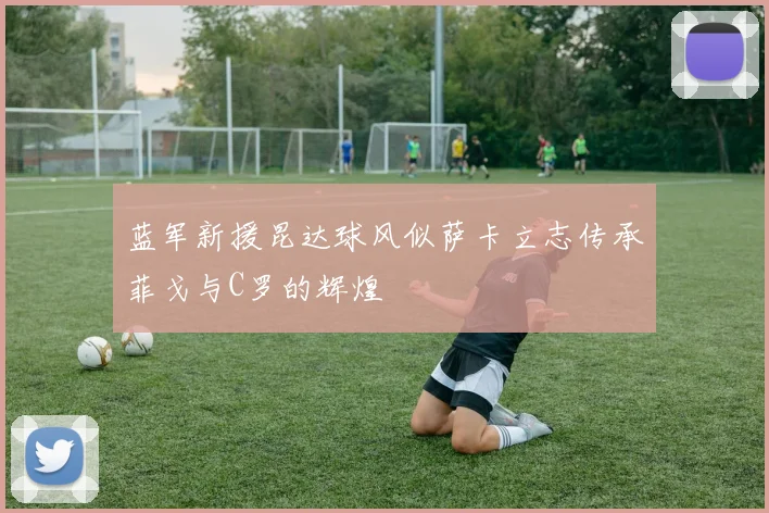 蓝军新援昆达球风似萨卡立志传承菲戈与C罗的辉煌