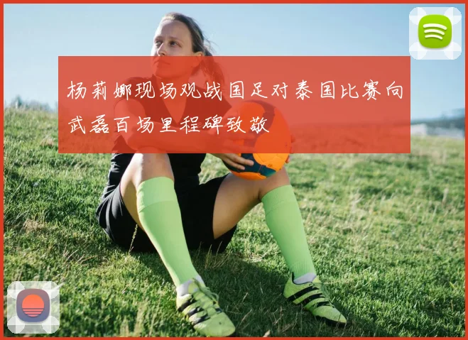 杨莉娜现场观战国足对泰国比赛向武磊百场里程碑致敬