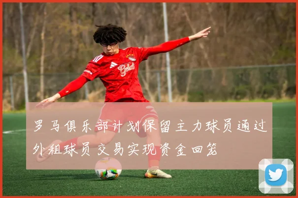 罗马俱乐部计划保留主力球员通过外租球员交易实现资金回笼