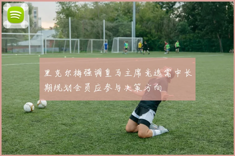 里克尔梅强调皇马主席竞选需中长期规划会员应参与决策方向