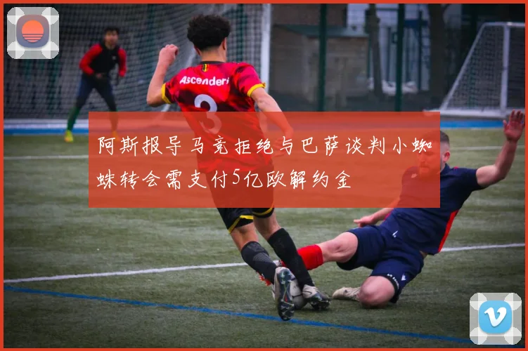 阿斯报导马竞拒绝与巴萨谈判小蜘蛛转会需支付5亿欧解约金