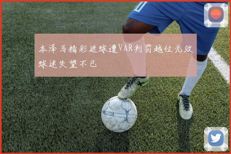 本泽马精彩进球遭VAR判罚越位无效球迷失望不已