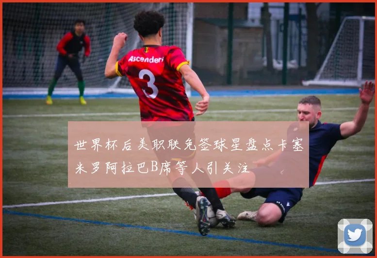 世界杯后美职联免签球星盘点卡塞米罗阿拉巴B席等人引关注