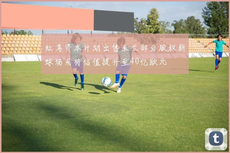 红鸟资本计划出售米兰部分股权新球场或将估值提升至40亿欧元