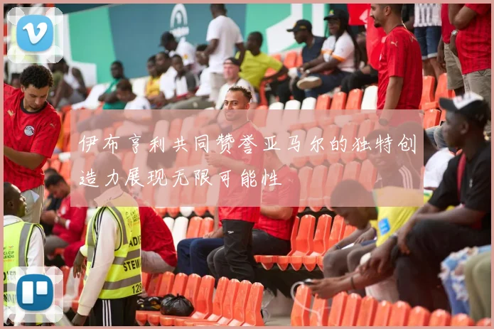 伊布亨利共同赞誉亚马尔的独特创造力展现无限可能性