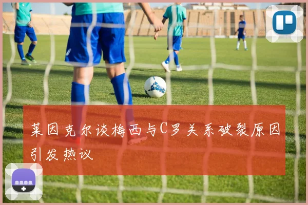 莱因克尔谈梅西与C罗关系破裂原因引发热议