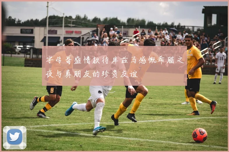字母哥盛情款待库兹马感慨希腊之夜与真朋友的珍贵友谊