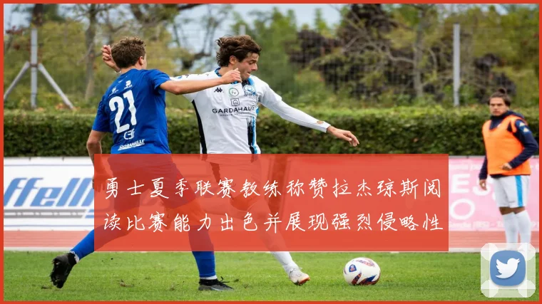 勇士夏季联赛教练称赞拉杰琼斯阅读比赛能力出色并展现强烈侵略性